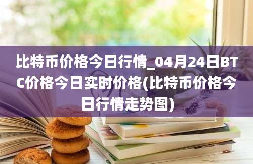 比特币价格今日行情_04月24日BTC价格今日实时价格(比特币价格今日行情走势图)