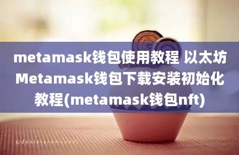 metamask钱包使用教程 以太坊Metamask钱包下载安装初始化教程(metamask钱包nft)