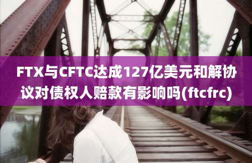 FTX与CFTC达成127亿美元和解协议对债权人赔款有影响吗(ftcfrc)