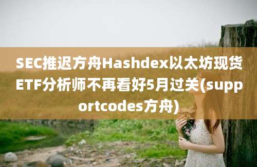 SEC推迟方舟Hashdex以太坊现货ETF分析师不再看好5月过关(supportcodes方舟)