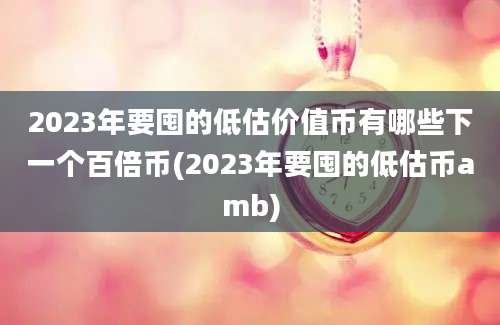 2023年要囤的低估价值币有哪些下一个百倍币(2023年要囤的低估币amb)