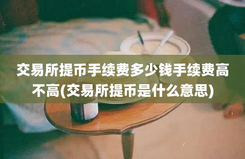 交易所提币手续费多少钱手续费高不高(交易所提币是什么意思)