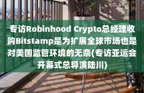 专访Robinhood Crypto总经理收购Bitstamp是为扩展全球市场也是对美国监管环境的无奈(专访亚运会开幕式总导演陆川)