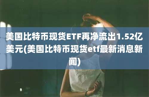 美国比特币现货ETF再净流出1.52亿美元(美国比特币现货etf最新消息新闻)