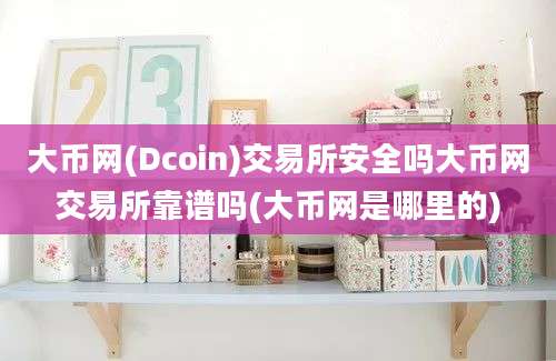 大币网(Dcoin)交易所安全吗大币网交易所靠谱吗(大币网是哪里的)