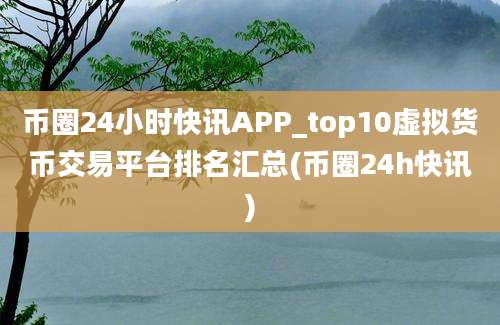 币圈24小时快讯APP_top10虚拟货币交易平台排名汇总(币圈24h快讯)