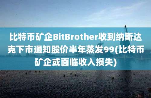 比特币矿企BitBrother收到纳斯达克下市通知股价半年蒸发99(比特币矿企或面临收入损失)