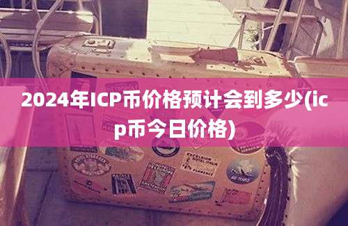 2024年ICP币价格预计会到多少(icp币今日价格)