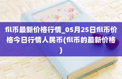 fil币最新价格行情_05月25日fil币价格今日行情人民币(fil币的最新价格)