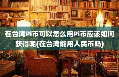 在台湾Pi币可以怎么用Pi币应该如何获得呢(在台湾能用人民币吗)