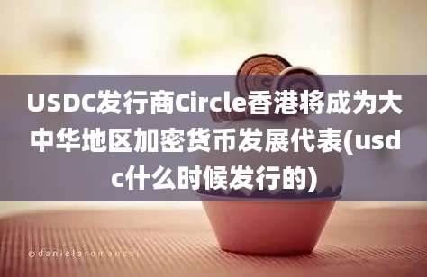 USDC发行商Circle香港将成为大中华地区加密货币发展代表(usdc什么时候发行的)