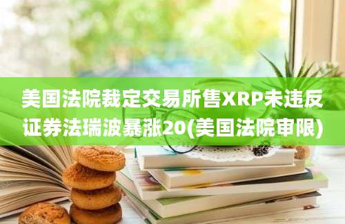 美国法院裁定交易所售XRP未违反证券法瑞波暴涨20(美国法院审限)