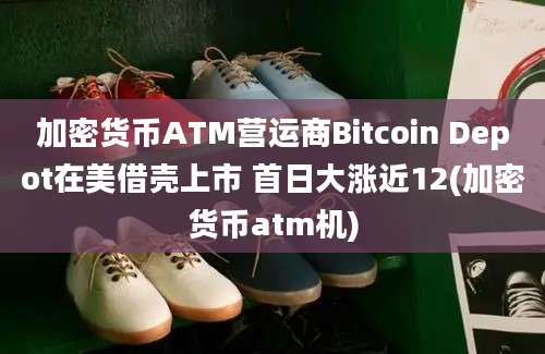 加密货币ATM营运商Bitcoin Depot在美借壳上市 首日大涨近12(加密货币atm机)