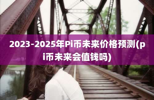 2023-2025年Pi币未来价格预测(pi币未来会值钱吗)