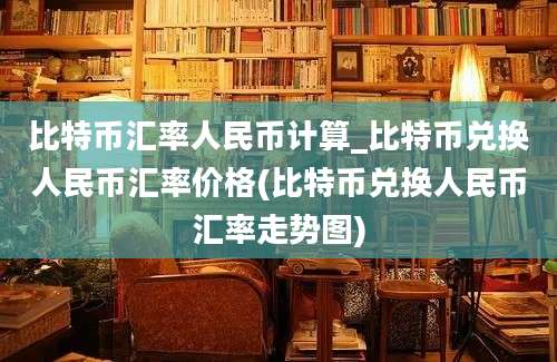 比特币汇率人民币计算_比特币兑换人民币汇率价格(比特币兑换人民币汇率走势图)