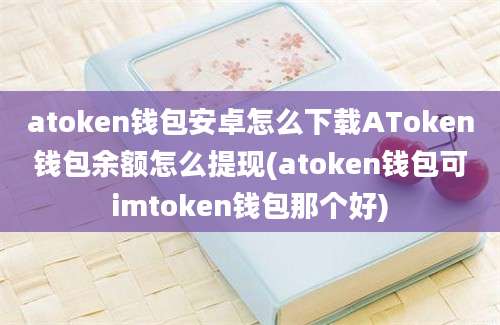 atoken钱包安卓怎么下载AToken钱包余额怎么提现(atoken钱包可imtoken钱包那个好)