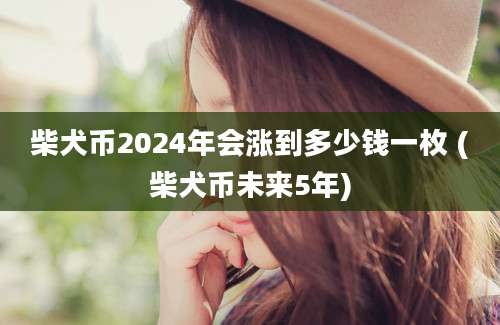 柴犬币2024年会涨到多少钱一枚 (柴犬币未来5年)