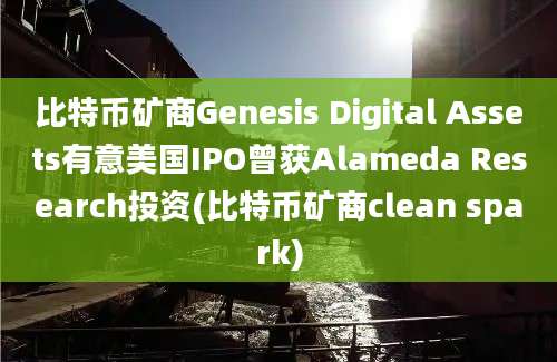 比特币矿商Genesis Digital Assets有意美国IPO曾获Alameda Research投资(比特币矿商clean spark)