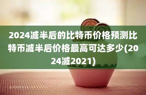 2024减半后的比特币价格预测比特币减半后价格最高可达多少(2024减2021)