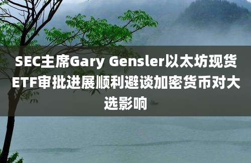 SEC主席Gary Gensler以太坊现货ETF审批进展顺利避谈加密货币对大选影响