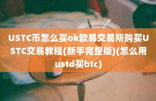 USTC币怎么买ok欧易交易所购买USTC交易教程(新手完整版)(怎么用ustd买btc)