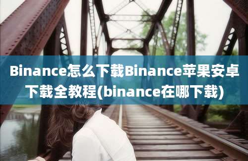 Binance怎么下载Binance苹果安卓下载全教程(binance在哪下载)