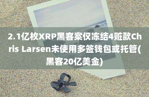 2.1亿枚XRP黑客案仅冻结4赃款Chris Larsen未使用多签钱包或托管(黑客20亿美金)