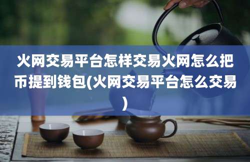 火网交易平台怎样交易火网怎么把币提到钱包(火网交易平台怎么交易)