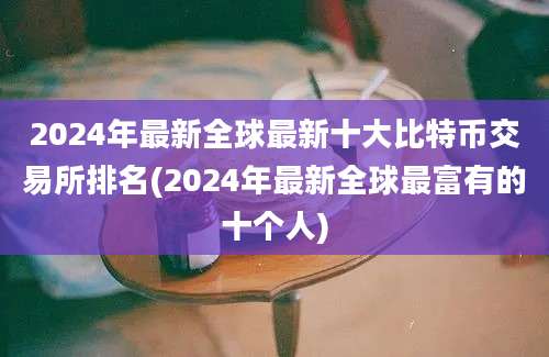 2024年最新全球最新十大比特币交易所排名(2024年最新全球最富有的十个人)