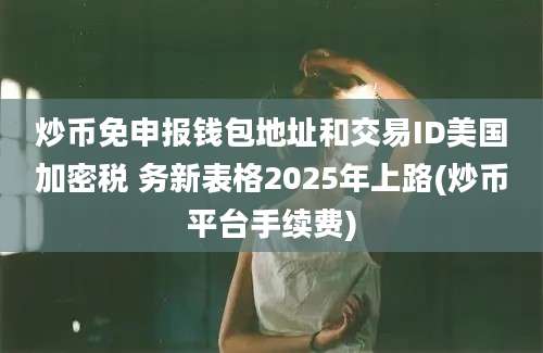 炒币免申报钱包地址和交易ID美国加密税 务新表格2025年上路(炒币平台手续费)