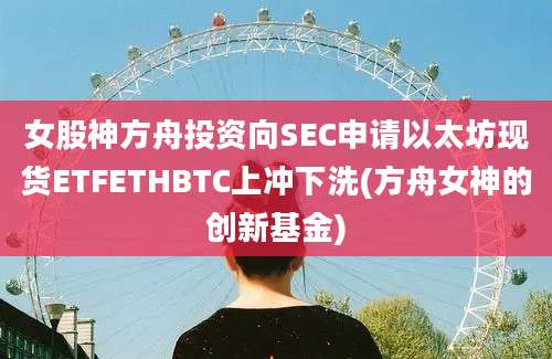 女股神方舟投资向SEC申请以太坊现货ETFETHBTC上冲下洗(方舟女神的创新基金)