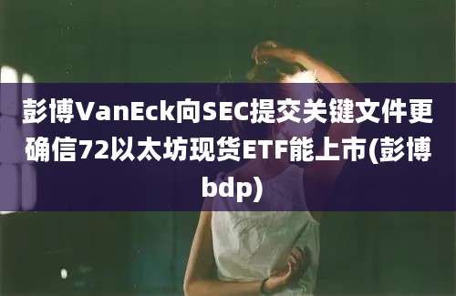 彭博VanEck向SEC提交关键文件更确信72以太坊现货ETF能上市(彭博 bdp)