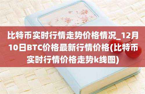 比特币实时行情走势价格情况_12月10日BTC价格最新行情价格(比特币实时行情价格走势k线图)