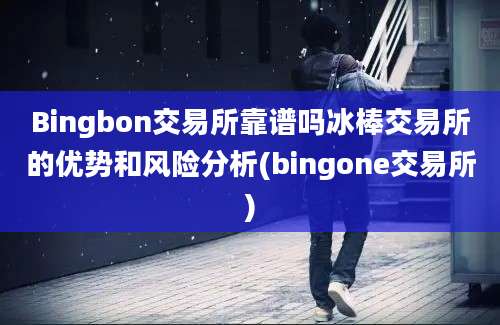 Bingbon交易所靠谱吗冰棒交易所的优势和风险分析(bingone交易所)