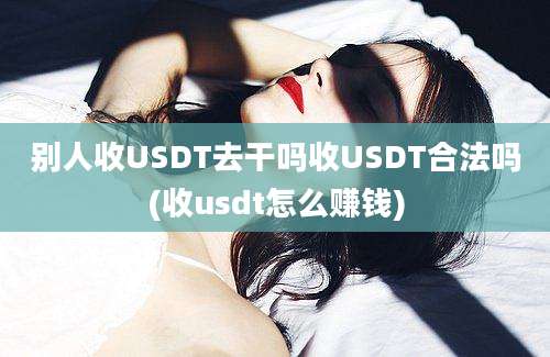 别人收USDT去干吗收USDT合法吗(收usdt怎么赚钱)