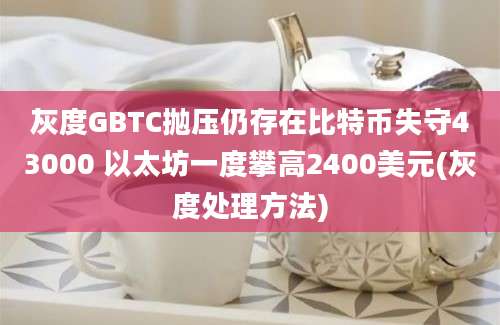 灰度GBTC抛压仍存在比特币失守43000 以太坊一度攀高2400美元(灰度处理方法)