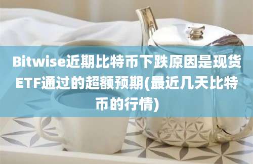 Bitwise近期比特币下跌原因是现货ETF通过的超额预期(最近几天比特币的行情)