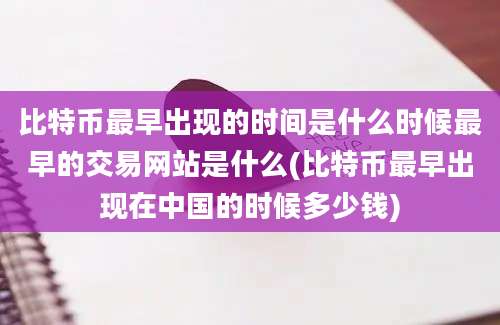 比特币最早出现的时间是什么时候最早的交易网站是什么(比特币最早出现在中国的时候多少钱)