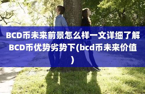 BCD币未来前景怎么样一文详细了解BCD币优势劣势下(bcd币未来价值)