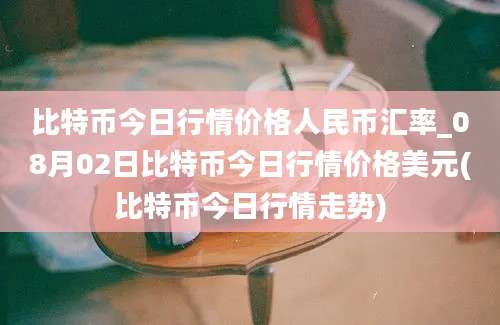 比特币今日行情价格人民币汇率_08月02日比特币今日行情价格美元(比特币今日行情走势)