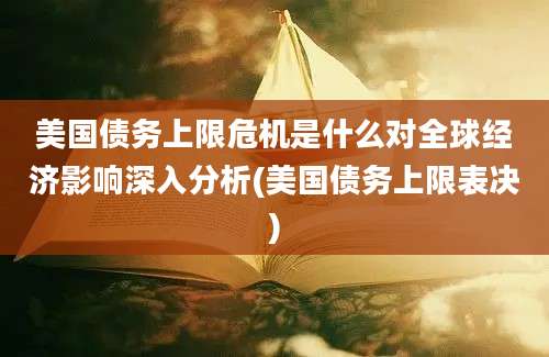 美国债务上限危机是什么对全球经济影响深入分析(美国债务上限表决)