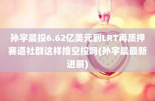 孙宇晨投6.62亿美元到LRT再质押赛道社群这样撸空投吗(孙宇晨最新进展)