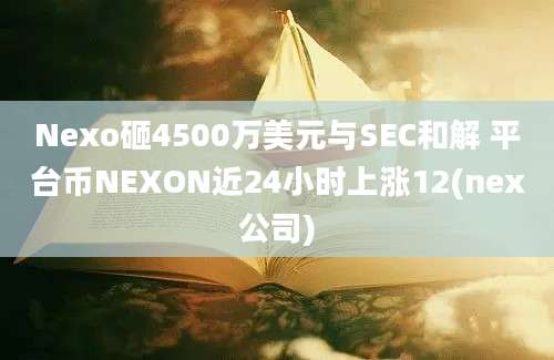 Nexo砸4500万美元与SEC和解 平台币NEXON近24小时上涨12(nex公司)