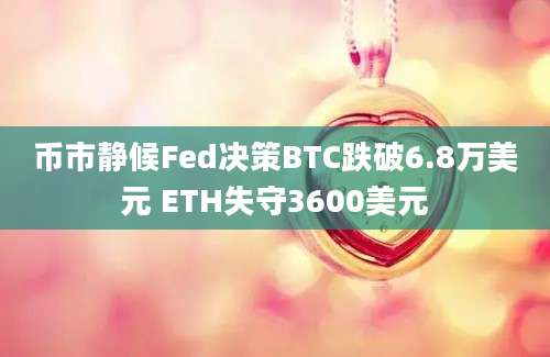 币市静候Fed决策BTC跌破6.8万美元 ETH失守3600美元