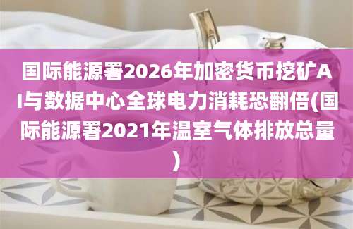 国际能源署2026年加密货币挖矿AI与数据中心全球电力消耗恐翻倍(国际能源署2021年温室气体排放总量)