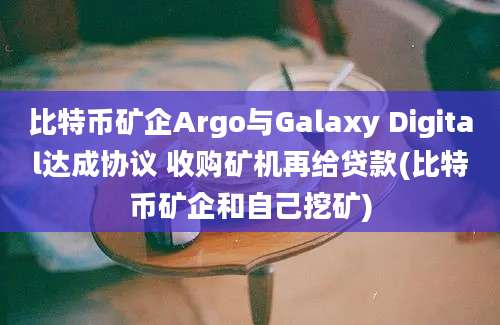 比特币矿企Argo与Galaxy Digital达成协议 收购矿机再给贷款(比特币矿企和自己挖矿)