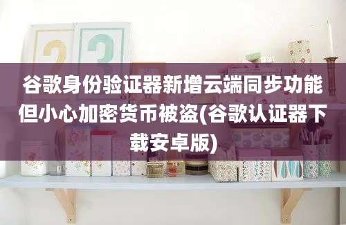 谷歌身份验证器新增云端同步功能但小心加密货币被盗(谷歌认证器下载安卓版)