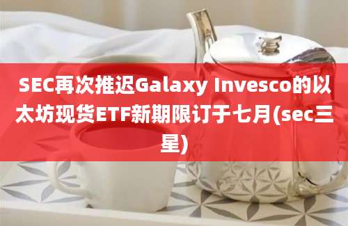 SEC再次推迟Galaxy Invesco的以太坊现货ETF新期限订于七月(sec三星)