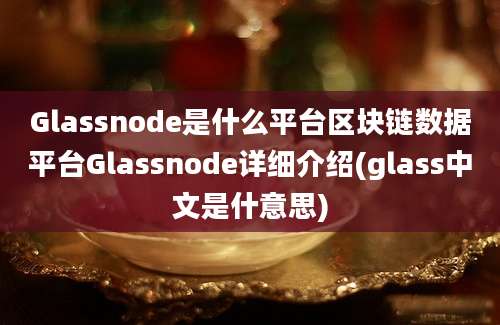 Glassnode是什么平台区块链数据平台Glassnode详细介绍(glass中文是什意思)