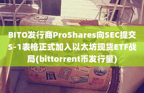 BITO发行商ProShares向SEC提交S-1表格正式加入以太坊现货ETF战局(bittorrent币发行量)